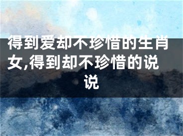 得到爱却不珍惜的生肖女,得到却不珍惜的说说