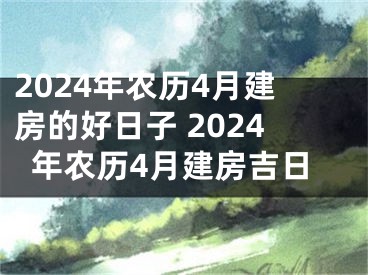 2024年农历4月建房的好日子 2024年农历4月建房吉日