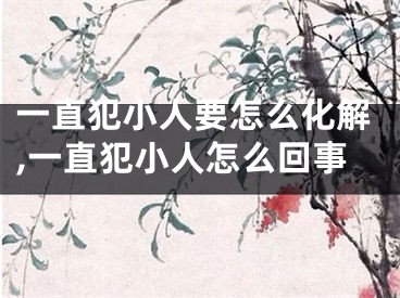一直犯小人要怎么化解,一直犯小人怎么回事