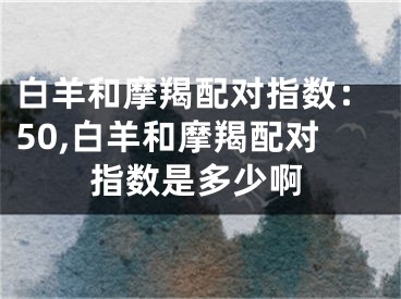 白羊和摩羯配对指数：50,白羊和摩羯配对指数是多少啊