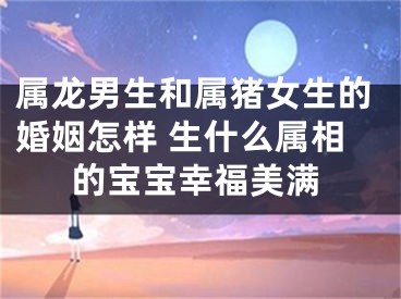 属龙男生和属猪女生的婚姻怎样 生什么属相的宝宝幸福美满