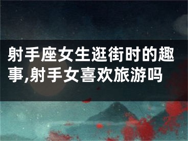 射手座女生逛街时的趣事,射手女喜欢旅游吗