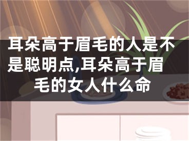 耳朵高于眉毛的人是不是聪明点,耳朵高于眉毛的女人什么命