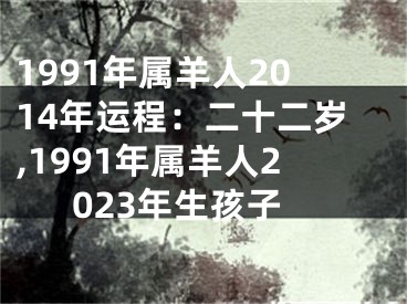 1991年属羊人2014年运程：二十二岁,1991年属羊人2023年生孩子