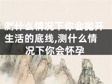 测什么情况下你会抛开生活的底线,测什么情况下你会怀孕