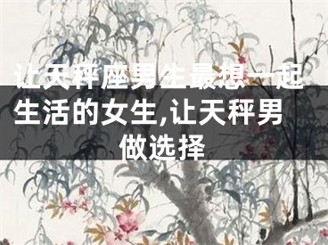 让天秤座男生最想一起生活的女生,让天秤男做选择
