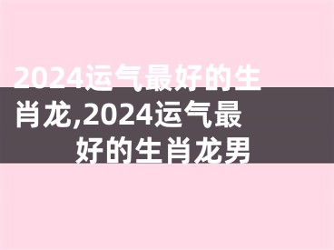 2024运气最好的生肖龙,2024运气最好的生肖龙男