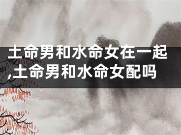 土命男和水命女在一起,土命男和水命女配吗