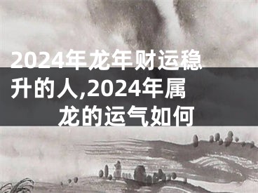 2024年龙年财运稳升的人,2024年属龙的运气如何