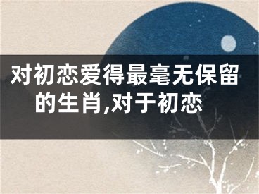 对初恋爱得最毫无保留的生肖,对于初恋