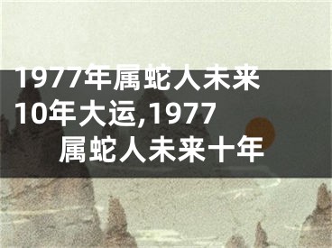 1977年属蛇人未来10年大运,1977属蛇人未来十年