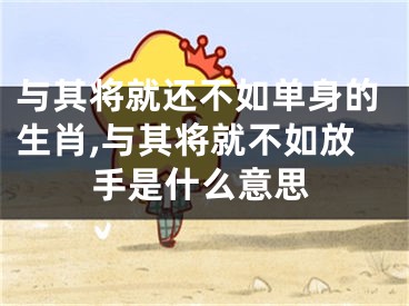 与其将就还不如单身的生肖,与其将就不如放手是什么意思