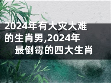 2024年有大灾大难的生肖男,2024年最倒霉的四大生肖