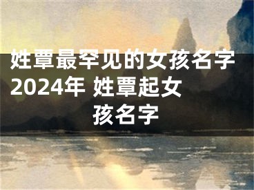 姓覃最罕见的女孩名字2024年 姓覃起女孩名字