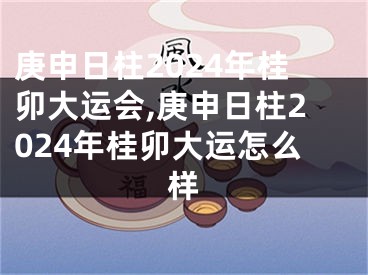 庚申日柱2024年桂卯大运会,庚申日柱2024年桂卯大运怎么样