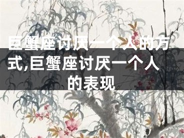 巨蟹座讨厌一个人的方式,巨蟹座讨厌一个人的表现