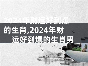 2024年财运好到爆的生肖,2024年财运好到爆的生肖男