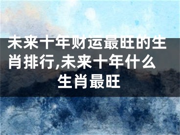未来十年财运最旺的生肖排行,未来十年什么生肖最旺