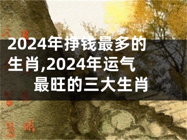 2024年挣钱最多的生肖,2024年运气最旺的三大生肖