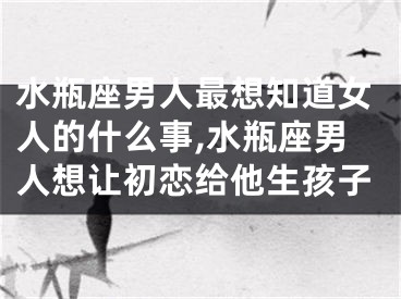 水瓶座男人最想知道女人的什么事,水瓶座男人想让初恋给他生孩子