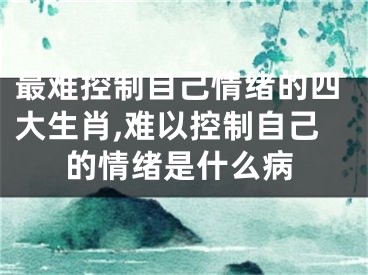 最难控制自己情绪的四大生肖,难以控制自己的情绪是什么病