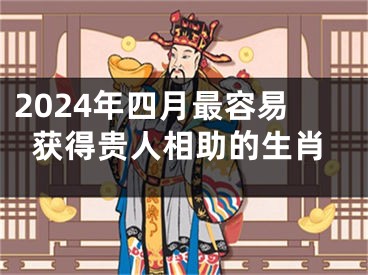 2024年四月最容易获得贵人相助的生肖