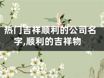 热门吉祥顺利的公司名字,顺利的吉祥物