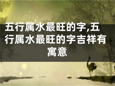 五行属水最旺的字,五行属水最旺的字吉祥有寓意