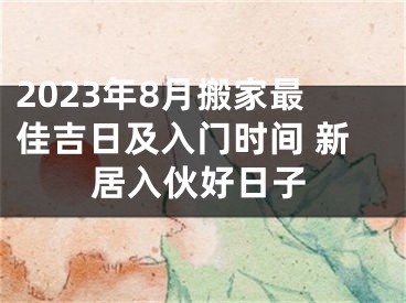 2023年8月搬家最佳吉日及入门时间 新居入伙好日子