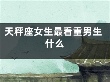 天秤座女生最看重男生什么
