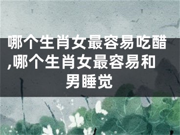 哪个生肖女最容易吃醋,哪个生肖女最容易和男睡觉