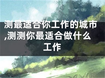 测最适合你工作的城市,测测你最适合做什么工作