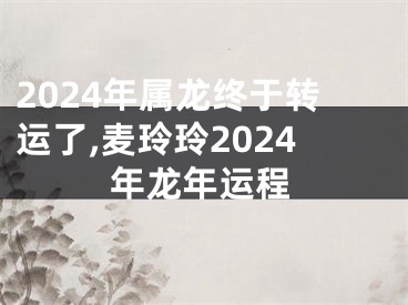 2024年属龙终于转运了,麦玲玲2024年龙年运程