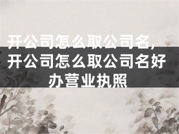 开公司怎么取公司名,开公司怎么取公司名好办营业执照