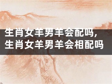 生肖女羊男羊会配吗,生肖女羊男羊会相配吗