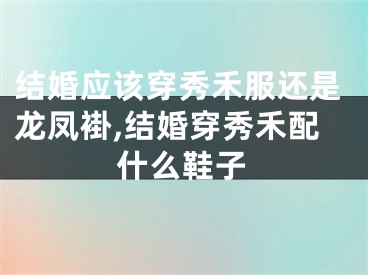 结婚应该穿秀禾服还是龙凤褂,结婚穿秀禾配什么鞋子