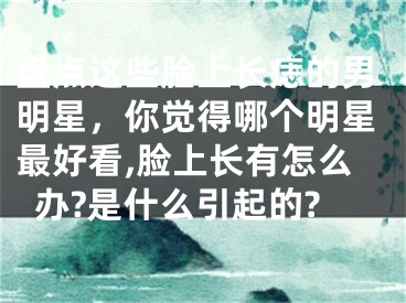 盘点这些脸上长痣的男明星，你觉得哪个明星最好看,脸上长有怎么办?是什么引起的?