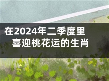 在2024年二季度里 喜迎桃花运的生肖