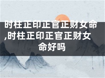 时柱正印正官正财女命,时柱正印正官正财女命好吗