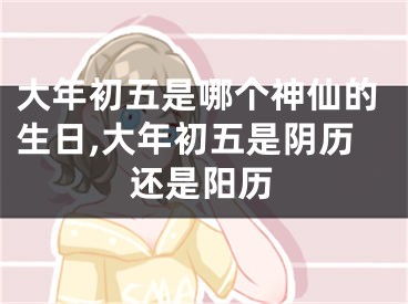 大年初五是哪个神仙的生日,大年初五是阴历还是阳历