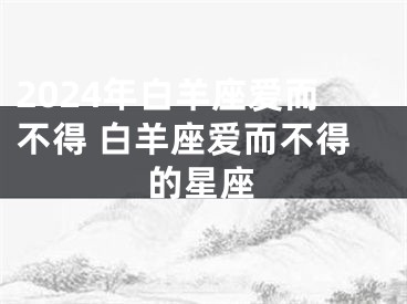 2024年白羊座爱而不得 白羊座爱而不得的星座