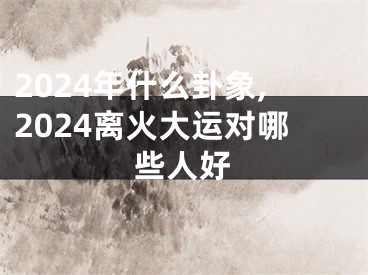 2024年什么卦象,2024离火大运对哪些人好