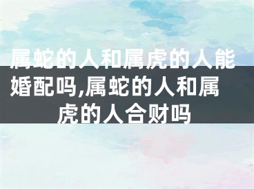 属蛇的人和属虎的人能婚配吗,属蛇的人和属虎的人合财吗