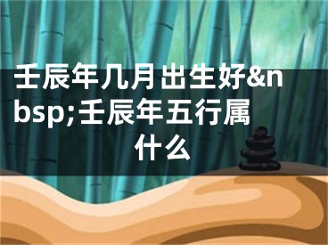 壬辰年几月出生好&nbsp;壬辰年五行属什么
