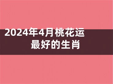 2024年4月桃花运最好的生肖