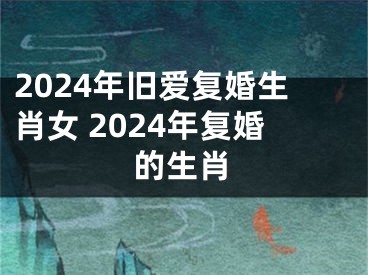 2024年旧爱复婚生肖女 2024年复婚的生肖