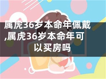 属虎36岁本命年佩戴,属虎36岁本命年可以买房吗