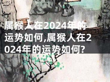 属猴人在2024年的运势如何,属猴人在2024年的运势如何?