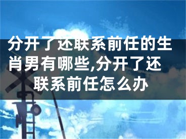 分开了还联系前任的生肖男有哪些,分开了还联系前任怎么办