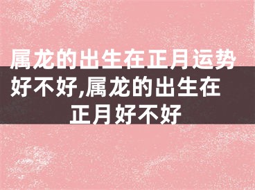 属龙的出生在正月运势好不好,属龙的出生在正月好不好